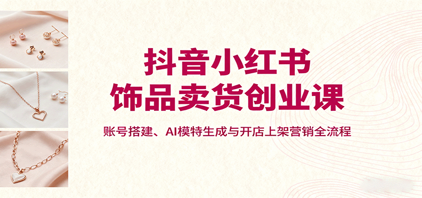抖音小红书饰品卖货创业课，账号搭建、AI模特生成与开店上架营销全流程-凌云网创