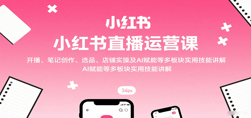 小红书直播运营课：开播、笔记创作、选品、店铺实操及 AI 赋能等多板块实用技能讲解-凌云网创
